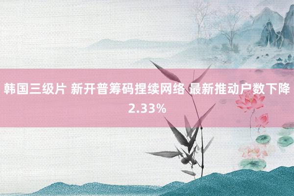 韩国三级片 新开普筹码捏续网络 最新推动户数下降2.33%